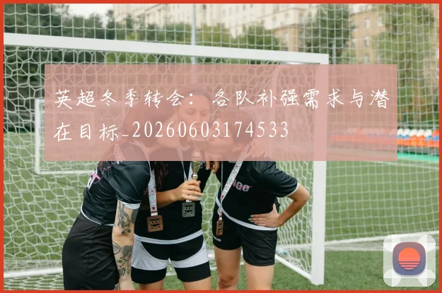 英超冬季转会：各队补强需求与潜在目标_20260603174533