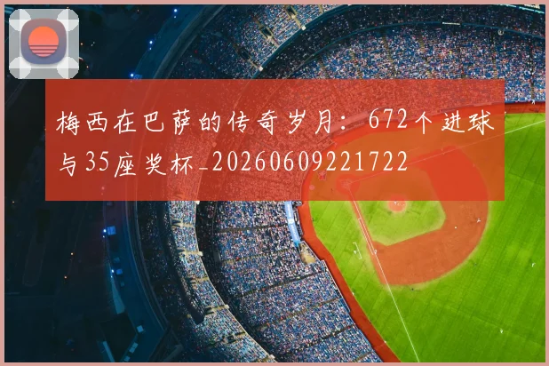 梅西在巴萨的传奇岁月:672个进球与35座奖杯_20260609221722