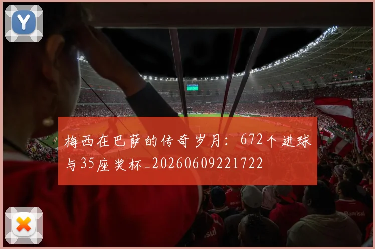 梅西在巴萨的传奇岁月:672个进球与35座奖杯_20260609221722