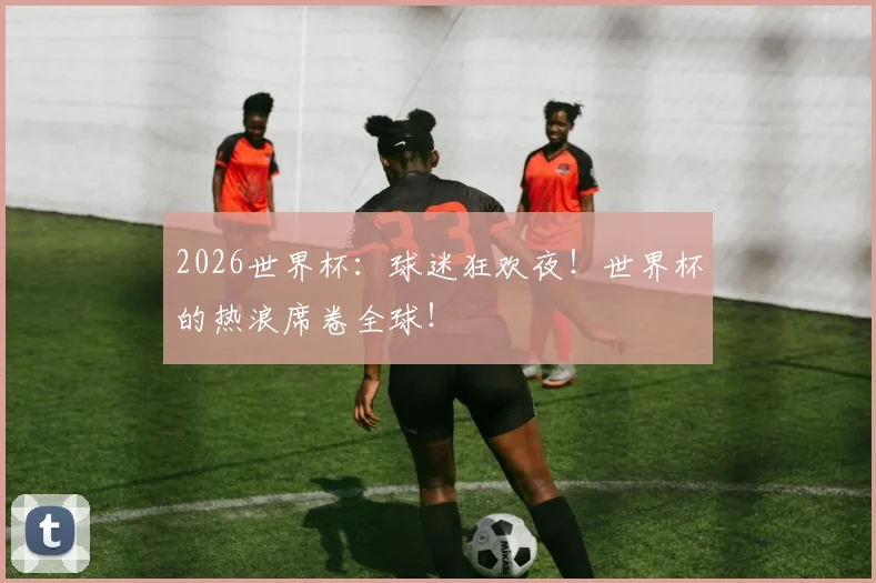 2026世界杯:球迷狂欢夜!世界杯的热浪席卷全球!