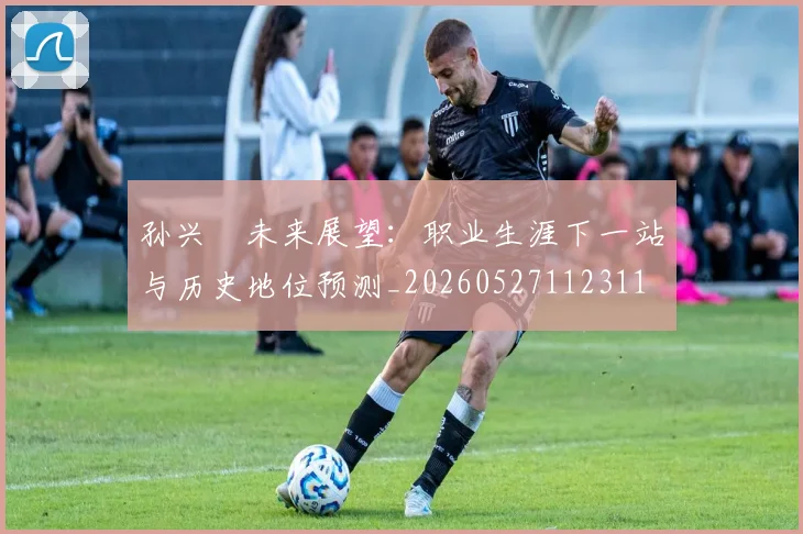 孙兴慜未来展望：职业生涯下一站与历史地位预测_20260527112311