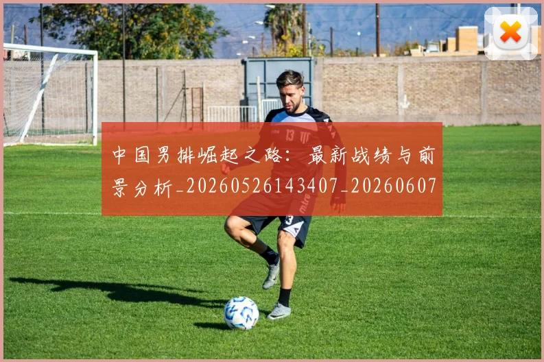 中国男排崛起之路：最新战绩与前景分析_20260526143407_20260607160643