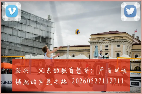 孙兴慜父亲的教育哲学：严苛训练铸就的巨星之路_20260527112311
