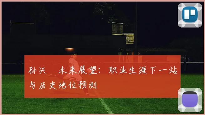 孙兴慜未来展望：职业生涯下一站与历史地位预测