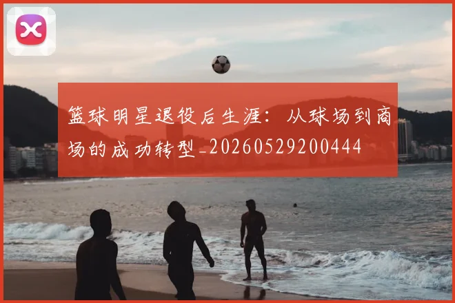 篮球明星退役后生涯:从球场到商场的成功转型_20260529200444