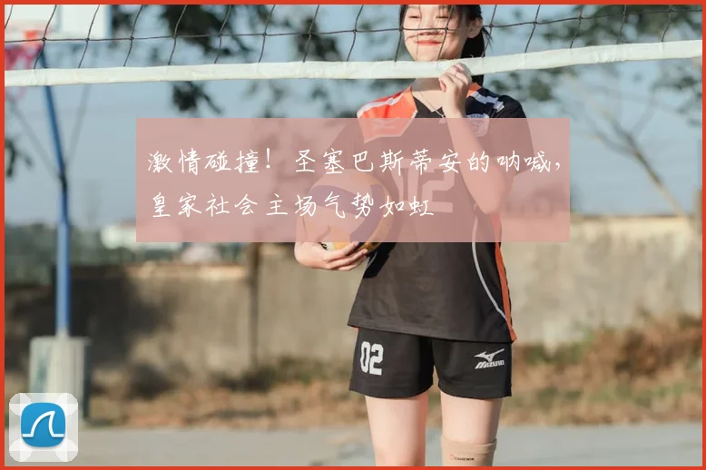 激情碰撞!圣塞巴斯蒂安的呐喊,皇家社会主场气势如虹