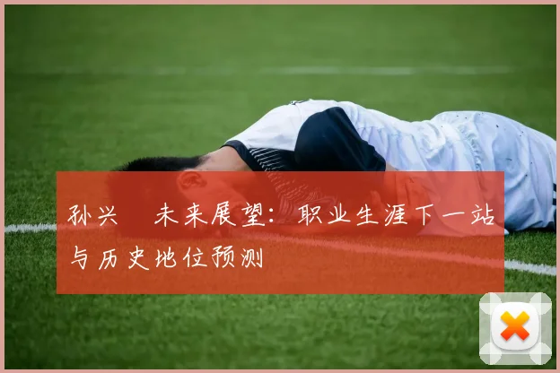 孙兴慜未来展望：职业生涯下一站与历史地位预测